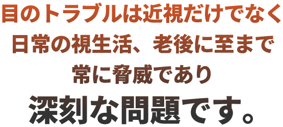 目のトラブルは近視だけでなく日常の視生活、老後に至まで常に脅威であり深刻な問題です。