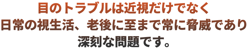 目のトラブルは近視だけでなく日常の視生活、老後に至まで常に脅威であり深刻な問題です。